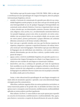 92 ORIENTAÇÕES CURRICULARES PARA O ENSINO MÉDIO
Vale lembrar aqui que há muito tempo (VAN EK; TRIM, 1984) se sabe que
a contribuição de uma aprendizagem de Línguas Estrangeiras, além de qualquer
instrumentação lingüística, está em:
• estender o horizonte de comunicação do aprendiz para além de sua comu-
nidade lingüística restrita própria, ou seja, fazer com que ele entenda que há
uma heterogeneidade no uso de qualquer linguagem, heterogeneidade esta
contextual, social, cultural e histórica. Com isso, é importante fazer com que
o aluno entenda que, em determinados contextos (formais, informais, oﬁ-
ciais, religiosos, orais, escritos, etc.), em determinados momentos históricos
(no passado longínquo, poucos anos atrás, no presente), em outras comu-
nidades (em seu próprio bairro, em sua própria cidade, em seu país, como
em outros países), pessoas pertencentes a grupos diferentes em contextos
diferentes comunicam-se de formas variadas e diferentes;
• fazer com que o aprendiz entenda, com isso, que há diversas maneiras de
organizar, categorizar e expressar a experiência humana e de realizar intera-
ções sociais por meio da linguagem. (Vale lembrar aqui que essas diferenças
de linguagem não são individuais nem aleatórias, e sim sociais e contextu-
almente determinadas; que não são ﬁxas e estáveis, e podem mudar com o
passar do tempo.);
• aguçar, assim, o nível de sensibilidade lingüística do aprendiz quanto às ca-
racterísticas das Línguas Estrangeiras em relação à sua língua materna e em
relação aos usos variados de uma língua na comunicação cotidiana;
• desenvolver, com isso, a conﬁança do aprendiz, por meio de experiências
bem-sucedidas no uso de uma língua estrangeira, enfrentar os desaﬁos coti-
dianos e sociais de viver, adaptando-se, conforme necessário, a usos diversos
da linguagem em ambientes diversos (sejam esses em sua própria comunida-
de, cidade, estado, país ou fora desses).
Assim, o valor educacional da aprendizagem de uma língua estrangeira vai
muito além de meramente capacitar o aprendiz a usar uma determinada língua
estrangeira para ﬁns comunicativos.
Além disso, conforme sugestões feitas em outros parâmetros curriculares, os
temas transversais podem ser de grande valia. As atividades de leitura (mas não
apenas essas) e concepções como letramento, multiletramento, multimodalidade
aplicadas ao ensino podem contribuir igualmente.
Mais adiante (na Parte 3) vamos dedicar uma seção apenas para expandir
os conceitos de letramento, multiletramento e multimodalidade. Mas, agora,
para ilustrar o raciocínio a respeito do desenvolvimento do senso de cidada-
 