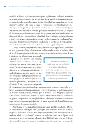 94 ORIENTAÇÕES CURRICULARES PARA O ENSINO MÉDIO
se referir a alguma política educacional preocupada com a exclusão. As análises
sobre esse assunto indicam que em meados do século XX se falava em exclusão
escolar referindo-se aos alunos que tinham diﬁculdade de acesso à escola, ou aos
alunos “evadidos” (estes eram, às vezes, os “reprovados” que não atingiram a mé-
dia esperada no aprendizado), ou “expulsos”, ou ainda aos portadores de alguma
deﬁciência, uma vez que os recursos para esses eram mais escassos. Os projetos
de inclusão propunham reestruturação da organização educativa visando a in-
cluir os deﬁcientes, os que tinham diﬁculdade de aprendizado, os indisciplinados
e aqueles que se encontravam à margem da escola por causa das condições sócio-
históricas dessa instituição (número insuﬁciente de escolas ou de vagas, proble-
ma de distância entre as casas dos alunos e as escolas, por exemplo).
Com o passar do tempo, ﬁcou claro como a exclusão repercute na sociedade,
ou seja, que seus reﬂexos ultrapassam o âmbito escolar. Assim, a exclusão, além
de se referir à descrição anterior, agrega também a referência aos meninos de rua,
à violência de adolescentes, ampliando
a percepção dos espaços das relações,
dentro e fora da escola, das redes de sig-
niﬁcados nos meios sócio-político-cul-
turais. De maneira complementar, inten-
siﬁcam-se as políticas para a infância e a
adolescência, ao mesmo tempo em que
nos programas pedagógicos são reforça-
das as propostas de interdisciplinaridade,
transdisciplinaridade, transversalidade.
O intuito delas é promover a expansão
da compreensão de mundo, pois pretendem ensinar os alunos a entender as re-
lações entre as disciplinas pedagógicas – em vez de ensinar as matérias escolares
de maneira isolada, ou seja, voltadas para si mesmas – e as disciplinas escolares,
e delas com a sociedade e a vida dos alunos. O resultado esperado deve rever-
ter para a compreensão da complexidade social em que vivem os cidadãos (no
caso, alunos, professores, pais, familiares), sendo a questão da diversidade um dos
componentes dessa complexidade.
As críticas e as preocupações voltadas para essa questão ressaltam a diferen-
ça entre inclusão e inserção, isto é, advogam que não basta expor os alunos às
propostas educativas e sociais. Essa exposição resultaria em inserir (colocar, in-
troduzir, aderir) os “excluídos”, mas não em incluí-los (fazer parte, ﬁgurar entre
outros, pertencer, envolver) socialmente. A credibilidade dos projetos de inclu-
são, segundo o que informam as investigações, seria construída por uma ação
... intensiﬁcam-se as
políticas para a infância
e a adolescência, ao
mesmo tempo em que nos
programas pedagógicos são
reforçadas as propostas de
interdisciplinaridade ...
 