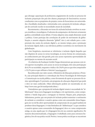 95CONHECIMENTOS DE LÍNGUAS ESTRANGEIRAS
que abrange: capacitação de professores; engajamento de escolas no processo de
inclusão; preparação dos pais dos alunos; preparação de funcionários; recursos
condizentes com os propósitos do projeto; cursos de licenciatura em universida-
des e faculdades atualizadas e sintonizadas com a proposta de inclusão; adequa-
ção do currículo escolar às necessidades atuais da sociedade.
Recentemente, a discussão em torno de exclusão/inclusão envolveu os avan-
ços cientíﬁcos e tecnológicos. O advento da computação e da Internet certamente
ganhou centralidade nesse debate. O tema adquiriu uma ampla dimensão social
e política. Como participa das correlações de poder do movimento da globa-
lização, o assunto adquiriu dimensão “global”, isto é, está voltado para a com-
preensão das razões da exclusão digital e, ao mesmo tempo, para a promoção
da inclusão digital, dada a sua relevância político-econômica no movimento da
globalização.
Com freqüência, encontram-se referências à inclusão digital daqueles que
não dispõem de acesso às novas tecnologias, às novas formas de comunicação,
ao conhecimento por elas gerado, pois esse acesso representa oportunidades de
participação ou mesmo de ascensão social.
Os relatórios da Fundação Getúlio Vargas demonstram que pessoas com ní-
vel superior incompleto, sem acesso às novas tecnologias, têm uma participação
de 6,3% na sociedade, enquanto o índice é de 29,6% para as que têm computador
e 35,2% para as que utilizam a Internet (www.fvg.gov.br).
Reconhecendo esse valor social, o Ministério da Educação projetou o Proin-
fo, cujo principal objetivo é a introdução das Novas Tecnologias de Informação
e Comunicação na escola pública, como ferramenta de apoio ao processo de en-
sino-aprendizagem. É, portanto, um programa de educação disponível que pode
e deve ser mais conhecido. (Mais informações podem ser encontradas no site
http://www.mec.gov.br/seed/proinfo.shtm.)
Entendemos que a proposta de inclusão digital remete à necessidade da “al-
fabetização” dessa nova linguagem tecnológica e de suprimentos, como compu-
tadores e banda larga para a navegação na Internet. Requer, pois, preparação.
Salientamos, porém, que um projeto de inclusão poderá aumentar o sentimento
de exclusão se considerar o usuário apenas como um consumidor dessa lingua-
gem em vez de lhe abrir oportunidade de compreensão do seu papel também de
produtor dessa linguagem.A visão limitadora de“alfabetização”(a que considera
o usuário apenas como consumidor da linguagem) deve-se a uma compreensão
antiga, ou seja, àquela que vê a linguagem fora de seu contexto signiﬁcativo. De
maneira descontextualizada, a linguagem é trabalhada como pura estrutura lin-
güística, fora de sua prática social. Porém, é nessa prática social que se encontram
 
