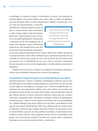 96 ORIENTAÇÕES CURRICULARES PARA O ENSINO MÉDIO
as ideologias, as relações de poder, as entrelinhas, as ironias. Nas propostas de
inclusão digital, é necessário realizar uma crítica sobre os efeitos da globaliza-
ção, uma discussão sobre os valores daquilo que é “global” e daquilo que é “lo-
cal”. Sem esse discernimento, o raciocínio
“globalizante” poderá conduzir à crença de
que os conhecimentos sobre informática
e sobre a língua inglesa (duas ferramentas
tidas como “imprescindíveis” para a entra-
da na sociedade globalizada) bastam para
a integração social, uma integração que se
traduz por emprego, sucesso proﬁssional,
melhoria de vida material, bem-estar pelo
sentimento de pertencimento. Logicamen-
te que esses aspectos representam bens sociais e direitos do cidadão que devem
ser proporcionados a todos. Mas acreditamos que a questão da inclusão deva ser
estudada de maneira mais ampla, de novo, sob um ponto de vista educacional
que poderá levar à sensibilidade de que uma visão da inclusão é inseparável
de uma consciência crítica da heterogeneidade e da diversidade sociocultural e
lingüística.
Seguindo esse raciocínio, a exclusão está implícita em concepções de língua e
cultura como totalidades abstratas, ﬁxas, estáveis e homogêneas.
O aprendizado de Línguas Estrangeiras na sociedade globalizada: uma reﬂexão
Quando professores e alunos (e também coordenadores, diretores, pais de alu-
nos) defendem a necessidade de língua inglesa no currículo em vista do mercado
ou das exigências tecnológicas, ou porque essa é o idioma da globalização, en-
tendemos que esses argumentos reﬂetem uma visão realista, mas revelam uma
perspectiva parcial do que esse ensino pode realizar educacionalmente. Mais do
que reforçar apenas os valores sociais do momento, valores que são, reconhe-
cidamente, interpelados pelo movimento econômico-cultural da globalização,
entendemos que o objetivo de um projeto de inclusão seria criar possibilidades
de o cidadão dialogar com outras culturas sem que haja a necessidade de abrir
mão de seus valores (MATURANA, 1999). Essa reﬂexão pode nos ensinar sobre
os diferentes valores do que é global (universal, exterior, de um grupo de paí-
ses desenvolvidos, que, por sua força político-econômica, se apresentam como
modelos sociais) e do que é local (regional, interior, de uma comunidade ou de
grupos com características próprias), levando-nos a pensar sobre a perspectiva
hierárquica entre esses dois modus vivendi e a relativizá-la.
... uma visão da inclusão
é inseparável de uma
consciência crítica da
heterogeneidade e da
diversidade sociocultural
e lingüística.
 