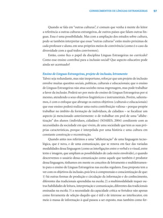 97CONHECIMENTOS DE LÍNGUAS ESTRANGEIRAS
Quando se fala em “outras culturas”, é comum que venha à mente do leitor
a referência a outras culturas estrangeiras, de outros países que falam outras lín-
guas. Essa é uma possibilidade. Mas com a ampliação dos estudos sobre cultura,
pode-se também interpretar que essas“outras culturas” estão muito próximas de
cada professor e aluno, em seus próprios meios de convivência (como é o caso da
diversidade com a qual todos convivemos).
Então, como ﬁca o papel da disciplina Línguas Estrangeiras no currículo?
Como esse ensino contribui para a inclusão social? Que aspecto educativo pode
ainda ser acentuado?
Ensino de Línguas Estrangeiras, projeto de inclusão, letramento
Talvez seja redundante, mas não inoportuno, reforçar que um projeto de inclusão
envolve muitas questões sociais, políticas, culturais e educacionais; que o ensino
de Línguas Estrangeiras não atua sozinho nessa engrenagem, mas pode trabalhar
a favor da inclusão. Poderá ser por meio do ensino de Línguas Estrangeiras por si
mesmo, atendendo a seus objetivos lingüísticos e instrumentais. Porém, salienta-
mos, é com o enfoque que abrange os outros objetivos (culturais e educacionais)
que esse ensino poderá realizar uma outra contribuição valiosa – porque propõe
trabalhar no âmbito da formação de indivíduos, de cidadãos – se focalizar um
aspecto já mencionado anteriormente: o de trabalhar em prol de uma “alfabe-
tização” dos alunos (indivíduos, cidadãos) (SOARES, 2004) condizente com as
necessidades da sociedade em que vivem, de uma sociedade que tem as suas pró-
prias características, porque é interpelada por uma história e uma cultura em
constante construção e reconstrução.
Quando antes nos referimos a uma “alfabetização” de uma linguagem tecno-
lógica, que é nova, e de uma comunicação, que se renova em face das variadas
modalidades dessa linguagem (como as interligações entre o verbal e o visual,entre
texto e imagem, que ampliam as possibilidades de cada meio envolvido), e quando
descrevemos o usuário dessa comunicação como aquele que também é produtor
dessa linguagem, tínhamos em mente os conceitos de letramento e multiletramen-
to para o ensino de Línguas Estrangeiras nas escolas regulares. Essa proposta tem a
ver com os objetivos da inclusão,pois leva à compreensão e conscientização de que:
1) há outras formas de produção e circulação da informação e do conhecimento,
diferentes das tradicionais aprendidas na escola; 2) a multimodalidade requer ou-
tras habilidades de leitura,interpretação e comunicação,diferentes das tradicionais
ensinadas na escola; 3) a necessidade da capacidade crítica se fortalece não apenas
como ferramenta de seleção daquilo que é útil e de interesse ao interlocutor, em
meio à massa de informação à qual passou a ser exposto, mas também como fer-
 