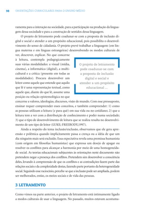 98 ORIENTAÇÕES CURRICULARES PARA O ENSINO MÉDIO
ramenta para a interação na sociedade, para a participação na produção da lingua-
gem dessa sociedade e para a construção de sentidos dessa linguagem.
O projeto de letramento pode coadunar-se com a proposta de inclusão di-
gital e social e atender a um propósito educacional, pois possibilita o desenvol-
vimento do senso de cidadania. O projeto prevê trabalhar a linguagem (em lín-
gua materna e em línguas estrangeiras) desenvolvendo os modos culturais de
ver, descrever, explicar. No que concerne
à leitura, contempla pedagogicamente
suas várias modalidades: a visual (mídia,
cinema), a informática (digital), a multi-
cultural e a crítica (presente em todas as
modalidades). Procura desenvolver um
leitor como aquele que entende que aquilo
que lê é uma representação textual, como
aquele que, diante do que lê, assume uma
posição ou relação epistemológica no que
concerne a valores, ideologias, discursos, visão de mundo. Com esse pressuposto,
ensinar requer compreender esses conceitos, e também compreender: 1) como
as pessoas utilizam a leitura (e para quê) em sua vida ou no cotidiano; 2) que a
leitura tem a ver com a distribuição de conhecimento e poder numa sociedade;
3) que o tipo de desenvolvimento de leitura que se realiza resulta no desenvolvi-
mento de um tipo de leitor (LUKE; FREEBODY,1997).
Ainda a respeito do tema inclusão/exclusão, observamos que ele gera apre-
ensão e polêmica quando implicitamente passa a crença ou a idéia de que um
dia ninguém mais será excluído. Essa expectativa revela uma premissa humanista
(com origem em ﬁlosoﬁas humanistas) que expressa um desejo de apagar ou
resolver os conﬂitos para alcançar a harmonia por meio de uma homogeneida-
de social. As teorias educacionais subjacentes às orientações neste documento não
pretendem negar a presença dos conﬂitos. Pretendem sim desenvolver a consciência
deles, levando à compreensão de que os conﬂitos e as contradições fazem parte das
relações sociais e da complexidade destas,fazendo parte portanto da heterogeneidade
social.Seguindo esse raciocínio,percebe-se que a inclusão pode ser ampliada, podem
ser melhorados, então, os meios sociais e de vida das pessoas.
3 LETRAMENTO
Como vimos na parte anterior, o projeto de letramento está intimamente ligado
a modos culturais de usar a linguagem. No passado, muitos estavam acostuma-
O projeto de letramento
pode coadunar-se com
a proposta de inclusão
digital e social e
atender a um propósito
educacional ...
 