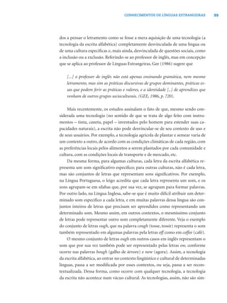 99CONHECIMENTOS DE LÍNGUAS ESTRANGEIRAS
dos a pensar o letramento como se fosse a mera aquisição de uma tecnologia (a
tecnologia da escrita alfabética) completamente desvinculada de uma língua ou
de uma cultura especíﬁcas e, mais ainda, desvinculada de questões sociais, como
a inclusão ou a exclusão. Referindo-se ao professor de inglês, mas em concepção
que se aplica ao professor de Línguas Estrangeiras, Gee (1986) sugere que
[...] o professor de inglês não está apenas ensinando gramática, nem mesmo
letramento, mas sim as práticas discursivas de grupos dominantes, práticas es-
sas que podem ferir as práticas e valores, e a identidade [..] de aprendizes que
venham de outros grupos socioculturais. (GEE, 1986, p. 720).
Mais recentemente, os estudos assinalam o fato de que, mesmo sendo con-
siderada uma tecnologia (no sentido de que se trata de algo feito com instru-
mentos – tinta, caneta, papel – inventados pelo homem para estender suas ca-
pacidades naturais), a escrita não pode desvincular-se de seu contexto de uso e
de seus usuários. Por exemplo, a tecnologia agrícola de plantar e semear varia de
um contexto a outro, de acordo com as condições climáticas de cada região, com
as preferências locais pelos alimentos a serem plantados por cada comunidade e
cultura, com as condições locais de transporte e de mercado, etc.
Da mesma forma, para algumas culturas, cada letra da escrita alfabética re-
presenta um som signiﬁcativo especíﬁco; para outras culturas, não é cada letra,
mas são conjuntos de letras que representam sons signiﬁcativos. Por exemplo,
na Língua Portuguesa, o leigo acredita que cada letra representa um som, e os
sons agrupam-se em sílabas que, por sua vez, se agrupam para formar palavras.
Por outro lado, na Língua Inglesa, sabe-se que é muito difícil atribuir um deter-
minado som especíﬁco a cada letra, e em muitas palavras dessa língua são con-
juntos inteiros de letras que precisam ser aprendidos como representando um
determinado som. Mesmo assim, em outros contextos, o mesmíssimo conjunto
de letras pode representar outro som completamente diferente. Veja o exemplo
do conjunto de letras ough, que na palavra cough (tosse, tossir) representa o som
também representado em algumas palavras pela letras off como em coffee (café).
O mesmo conjunto de letras ough em outros casos em inglês representam o
som que por sua vez também pode ser representado pelas letras ow, conforme
ocorre nas palavras bough (galho de árvore) e now (agora). Assim, a tecnologia
da escrita alfabética, ao entrar no contexto lingüístico e cultural de determinadas
línguas, passa a ser modiﬁcada por esses contextos, ou seja, passa a ser recon-
textualizada. Dessa forma, como ocorre com qualquer tecnologia, a tecnologia
da escrita não acontece num vácuo cultural. As tecnologias, assim, não são sim-
 