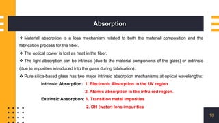 Absorption
10
 Material absorption is a loss mechanism related to both the material composition and the
fabrication process for the fiber.
 The optical power is lost as heat in the fiber.
 The light absorption can be intrinsic (due to the material components of the glass) or extrinsic
(due to impurities introduced into the glass during fabrication).
 Pure silica-based glass has two major intrinsic absorption mechanisms at optical wavelengths:
Intrinsic Absorption: 1. Electronic Absorption in the UV region
2. Atomic absorption in the infra-red region.
Extrinsic Absorption: 1. Transition metal impurities
2. OH (water) Ions impurities
 