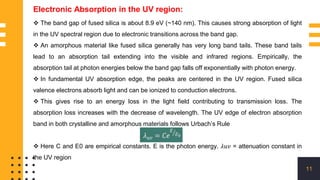 11
Electronic Absorption in the UV region:
 The band gap of fused silica is about 8.9 eV (~140 nm). This causes strong absorption of light
in the UV spectral region due to electronic transitions across the band gap.
 An amorphous material like fused silica generally has very long band tails. These band tails
lead to an absorption tail extending into the visible and infrared regions. Empirically, the
absorption tail at photon energies below the band gap falls off exponentially with photon energy.
 In fundamental UV absorption edge, the peaks are centered in the UV region. Fused silica
valence electrons absorb light and can be ionized to conduction electrons.
 This gives rise to an energy loss in the light field contributing to transmission loss. The
absorption loss increases with the decrease of wavelength. The UV edge of electron absorption
band in both crystalline and amorphous materials follows Urbach’s Rule
 Here C and E0 are empirical constants. E is the photon energy. 𝜆𝑢𝑣 = attenuation constant in
the UV region
 