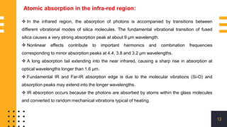 12
Atomic absorption in the infra-red region:
 In the infrared region, the absorption of photons is accompanied by transitions between
different vibrational modes of silica molecules. The fundamental vibrational transition of fused
silica causes a very strong absorption peak at about 9 μm wavelength.
 Nonlinear effects contribute to important harmonics and combination frequencies
corresponding to minor absorption peaks at 4.4, 3.8 and 3.2 μm wavelengths.
 A long absorption tail extending into the near infrared, causing a sharp rise in absorption at
optical wavelengths longer than 1.6 μm.
 Fundamental IR and Far-IR absorption edge is due to the molecular vibrations (Si-O) and
absorption peaks may extend into the longer wavelengths.
 IR absorption occurs because the photons are absorbed by atoms within the glass molecules
and converted to random mechanical vibrations typical of heating.
 