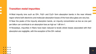 14
 Most impurity ions such as OH-, Fe2+ and Cu2+ form absorption bands in the near infrared
region where both electronic and molecular absorption losses of the host silica glass are very low.
 Near the peaks of the impurity absorption bands, an impurity concentration as low as one part
per billion can contribute to an absorption loss as high as 1 dB km-1.
 Nowadays, impurities in fibers have been reduced to levels where losses associated with their
absorption are negligible, with the exception of the OH- radical.
Transition metal impurities
 