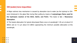 15
OH (water) Ions impurities:
 Major extrinsic loss mechanism is caused by absorption due to water (as the hydroxyl or OH-
ions) introduced in the glass fiber during fiber pulling by means of oxyhydrogen flame used for
the hydrolysis reaction of the SiCl4, GeCl4, and PoCl3. This leads to Ion – Resonance
Absorption.
 The lowest attenuation for typical silica-based fibers occur at wavelength 1.55 μm at about 0.3
dB/km and at 1.3 μm about 0.5 dB/km approaching the minimum possible attenuation at this
wavelength.
 