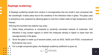 19
 Rayleigh scattering results from random in homogeneities that are small in size compared with
the wavelength. It takes place due to the variations in the refractive index in glass. The glass used
is amorphous one, prepared by allowing glass to cool from molten state at high temperature until it
freezes.
During this transition two defects may arise.
1. Glass being amorphous is composed to randomly connected network of molecules. And
therefore it may contain regions in which the molecular density is higher or lower than the
average density in the glass.
2. Since the glass is made up of several oxides, such as SiO2, GeO2 and P2O5, compositional
fluctuations may occur.
 For a single component glass, the Rayleigh scattering coefficient is given by
Rayleigh scattering:
 