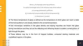 20
 The fictive temperature of glass is defined as the temperature at which glass can reach a state
of thermal equilibrium and closely related to the anneal temperature.
 Sub microscopic variations in the glass density and doping impurities are frozen into glass
during manufacture and they act as the reflecting and refracting facets to scatter a small portion of
light through the glass.
 These defects may be in the form of trapped bubbles, unreacted starting materials and
crystallized regions in the glass.
 