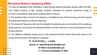 22
Stimulated Brillouin Scattering (SBS):
 It may be regarded as the modulation of light through thermal molecular vibration within the fiber.
The incident photons of light undergo nonlinear interaction to produce vibrational energy or
phonons in the glass as well as the scattered light or photons.
 The scattered light is found to be frequency modulated by the thermal energy and both upward
and downward frequency shifts are observed.
 The amount of frequency shift and the strength of scattering vary as the function of the scattering
angle maximum occurring at the backward direction and the minimum or zero being observed in the
forward direction.
 Thus Brillouin scattering mainly occurs in the backward direction which directs the power to the
source and the power of the receiver is reduced.
 