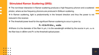 23
Stimulated Raman Scattering (SRS):
 The non-linear interaction in Raman scattering produces a high frequency phonon and a scattered
photon, where as low frequency phonons are produced in Brillouin scattering.
 In Raman scattering, light is predominantly in the forward direction and thus the power is not
reduced in the receiver.
 The threshold power level for the significant Raman scattering to occur is given by
Where d is the diameter of the fiber in μm, λ is the wavelength emitted by the source in μm, 𝛼𝑑𝐵 is
the fiber loss in dB/km and PR is the threshold optical power.
 