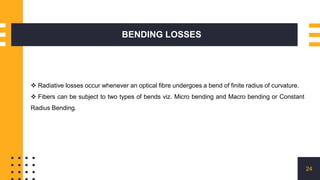 BENDING LOSSES
24
 Radiative losses occur whenever an optical fibre undergoes a bend of finite radius of curvature.
 Fibers can be subject to two types of bends viz. Micro bending and Macro bending or Constant
Radius Bending.
 