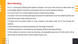 25
 It is a microscopic bending with repetitive changes in the axis of the core and it takes place due
to the slightly different contraction rate between the core and the cladding materials.
 It occurs due to non uniform lateral pressure created during cabling.
 Losses in the micro bending take place because the small bends act as the scattering facets and
these facets cause mode coupling to occur.
 Energy from the guided modes is cross coupled to the leaky mode and is lost through the
cladding.
 Micro bending are randomly distributed over the length of the fiber.
 Careful precaution in manufacturing and handling of fibers will reduce the loss.
 One method to minimize is done by extruding a compressible jacket over the fiber which will be
able to take on external tension without deforming the core.
Micro Bending:
 