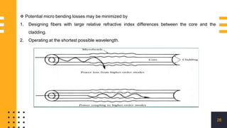 26
 Potential micro bending losses may be minimized by
1. Designing fibers with large relative refractive index differences between the core and the
cladding.
2. Operating at the shortest possible wavelength.
 