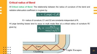 28
Critical radius of Bend
 Critical radius of Bend: The relationship between the radius of curvature of the bend and
radiation attenuation coefficient 𝜆𝑟 is given by
R = radius of curvature; C1 and C2 are constants independent of R.
 Large bending losses tend to occur in multi mode fiber at a critical radius of curvature R𝐶
given by
 