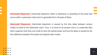 34
Intramodal Dispersion: Intramodal dispersion refers to dispersion or spreading of the pulse that
occurs within a particular mode and it is generally find in all types of fibers.
Intermodal Dispersion: Intermodal dispersion is caused by the time delay between various
modes to travel to the destination point. Thus, it is found to be present only in a multimode fiber
which supports more than one mode to carry the optical power and thus the delay is caused by the
time difference between the lowest and highest order modes.
 