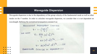 Waveguide Dispersion
44
Waveguide dispersion is due to the dependency of the group velocity of the fundamental mode as well as other
modes on the V number. In order to calculate waveguide dispersion, we consider that n is not dependent on
wavelength. Defining the normalized propagation constant b as:
 