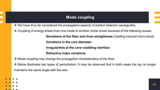 Mode coupling
66
 We have thus far considered the propagation aspects of perfect dielectric waveguides.
 Coupling of energy arises from one mode to another mode arises because of the following issues:
Deviations of the fiber axis from straightness (Cabling induced micro bend)
Variations in the core diameter
Irregularities at the core–cladding interface
Refractive index variations
 Mode coupling may change the propagation characteristics of the fiber.
 Below illustrates two types of perturbation. It may be observed that in both cases the ray no longer
maintains the same angle with the axis.
 