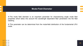 Mode-Field Diameter
78
 The mode field diameter is an important parameter for characterizing single mode fiber
properties which takes into account the wavelength dependent fiber penetration into the fiber
cladding.
 This parameter can be determined from the mode-field distribution of the fundamental LP01
mode.
 