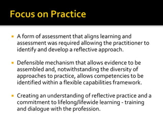 A form of assessment that aligns learning and
assessment was required allowing the practitioner to
identify and develop a reflective approach.
 Defensible mechanism that allows evidence to be
assembled and, notwithstanding the diversity of
approaches to practice, allows competencies to be
identified within a flexible capabilities framework.
 Creating an understanding of reflective practice and a
commitment to lifelong/lifewide learning - training
and dialogue with the profession.
 