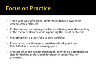  Three year cycle of regional conferences to raise awareness
amongst the profession.
 Problematising current approaches and sharing an understanding
of the theoretical framework supporting the use of PebblePad
 Migrating from a p-portfolio to an e-portfolio:
 Encouraging practitioners to creatively develop and use
PebblePad as a personal learning space.
 Creating allies and project champions. Identifying potential pilot
sites for trialling professional development/recertification
processes.
 
