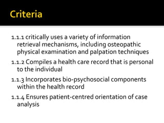 1.1.1 critically uses a variety of information
retrieval mechanisms, including osteopathic
physical examination and palpation techniques
1.1.2 Compiles a health care record that is personal
to the individual
1.1.3 Incorporates bio-psychosocial components
within the health record
1.1.4 Ensures patient-centred orientation of case
analysis
 