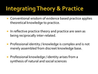  Conventional wisdom of evidence based practice applies
theoretical knowledge to practice.
 In reflective practice theory and practice are seen as
being reciprocally inter-related.
 Professional identity / knowledge is complex and is not
merely assembled from discreet knowledge base.
 Professional knowledge / identity arises from a
synthesis of natural and social sciences
 