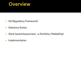  NZ Regulatory Framework
 Statutory Duties
 Work-basedAssessment - e-Portfolio / PebblePad
 Implementation
 