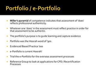  Miller’s pyramid of competence indicates that assessment of ‘does’
reflects professional authenticity.
 Whatever one ‘does’ in the assessment must reflect practice in order for
that assessment to be authentic.
 The portfolio’s purpose is to guide learning and capture evidence
 Portfolio was the Hoorah word of ‘90s
 Evidenced Based Practice ’oos
 e-Portfolio is current Hoorah!
 Trial the e-Portfolio for the overseas assessment processes
 Reference Group to look at applications for CPD / Recertification
Processes
 