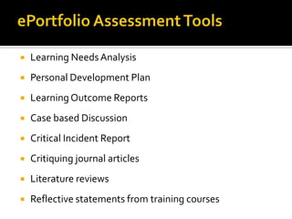  Learning NeedsAnalysis
 Personal Development Plan
 Learning Outcome Reports
 Case based Discussion
 Critical Incident Report
 Critiquing journal articles
 Literature reviews
 Reflective statements from training courses
 
