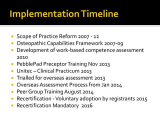  Scope of Practice Reform 2007 - 12
 Osteopathic Capabilities Framework 2007-09
 Development of work-based competence assessment
2010
 PebblePad PreceptorTraining Nov 2013
 Unitec – Clinical Practicum 2013
 Trialled for overseas assessment 2013
 Overseas Assessment Process from Jan 2014
 Peer GroupTraining August 2014
 Recertification -Voluntary adoption by registrants 2015
 Recertification Mandatory 2016
 