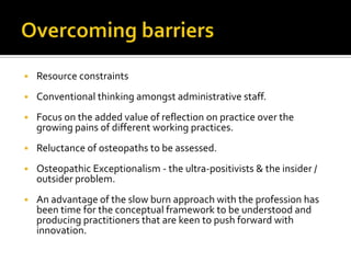  Resource constraints
 Conventional thinking amongst administrative staff.
 Focus on the added value of reflection on practice over the
growing pains of different working practices.
 Reluctance of osteopaths to be assessed.
 Osteopathic Exceptionalism - the ultra-positivists & the insider /
outsider problem.
 An advantage of the slow burn approach with the profession has
been time for the conceptual framework to be understood and
producing practitioners that are keen to push forward with
innovation.
 