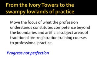 Move the focus of what the profession
understands constitutes competence beyond
the boundaries and artificial subject areas of
traditional pre-registration training courses
to professional practice.
Progress not perfection
 