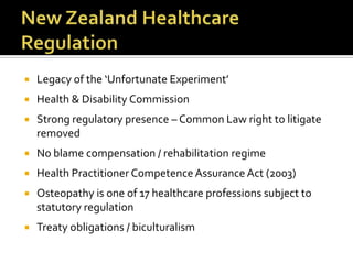  Legacy of the ‘Unfortunate Experiment’
 Health & Disability Commission
 Strong regulatory presence – Common Law right to litigate
removed
 No blame compensation / rehabilitation regime
 Health Practitioner Competence Assurance Act (2003)
 Osteopathy is one of 17 healthcare professions subject to
statutory regulation
 Treaty obligations / biculturalism
 