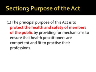 (1)The principal purpose of this Act is to
protect the health and safety of members
of the public by providing for mechanisms to
ensure that health practitioners are
competent and fit to practise their
professions.
 