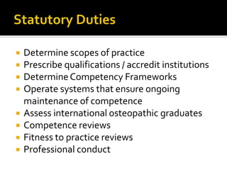  Determine scopes of practice
 Prescribe qualifications / accredit institutions
 DetermineCompetency Frameworks
 Operate systems that ensure ongoing
maintenance of competence
 Assess international osteopathic graduates
 Competence reviews
 Fitness to practice reviews
 Professional conduct
 