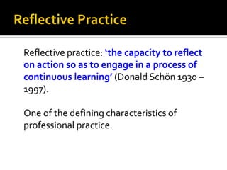 Reflective practice: ‘the capacity to reflect
on action so as to engage in a process of
continuous learning’ (Donald Schön 1930 –
1997).
One of the defining characteristics of
professional practice.
 