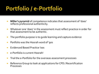 

Miller’s pyramid of competence indicates that assessment of ‘does’
reflects professional authenticity.



Whatever one ‘does’ in the assessment must reflect practice in order for
that assessment to be authentic.



The portfolio purpose is to guide learning and capture evidence



Portfolio was the Hoorah word of ‘90s



Evidenced Based Practice ’oos



e-Portfolio is current Hoorah!



Trial the e-Portfolio for the overseas assessment processes



Reference Group to look at applications for CPD / Recertification
Processes

 