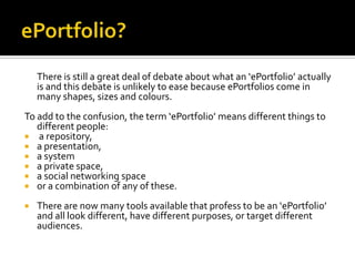 There is still a great deal of debate about what an ‘ePortfolio’ actually
is and this debate is unlikely to ease because ePortfolios come in
many shapes, sizes and colours.
To add to the confusion, the term ‘ePortfolio’ means different things to
different people:
 a repository,
 a presentation,
 a system
 a private space,
 a social networking space
 or a combination of any of these.


There are now many tools available that profess to be an ‘ePortfolio’
and all look different, have different purposes, or target different
audiences.

 