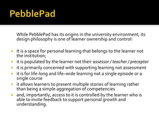 While PebblePad has its origins in the university environment, its
design philosophy is one of learner ownership and control:







It is a space for personal learning that belongs to the learner not
the institution;
it is populated by the learner not their assessor / teacher / preceptor
it is primarily concerned with supporting learning not assessment
it is for life-long and life–wide learning not a single episode or a
single course
it allows learners to present multiple stories of learning rather
than being a simple aggregation of competencies
and, importantly, access to it is controlled by the learner who is
able to invite feedback to support personal growth and
understanding.

 