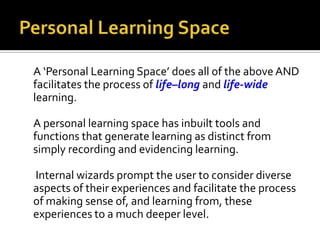 A ‘Personal Learning Space’ does all of the above AND
facilitates the process of life–long and life-wide
learning.
A personal learning space has inbuilt tools and
functions that generate learning as distinct from
simply recording and evidencing learning.
Internal wizards prompt the user to consider diverse
aspects of their experiences and facilitate the process
of making sense of, and learning from, these
experiences to a much deeper level.

 