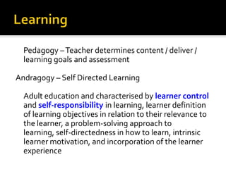 Pedagogy – Teacher determines content / deliver /
learning goals and assessment
Andragogy – Self Directed Learning
Adult education and characterised by learner control
and self-responsibility in learning, learner definition
of learning objectives in relation to their relevance to
the learner, a problem-solving approach to
learning, self-directedness in how to learn, intrinsic
learner motivation, and incorporation of the learner
experience

 