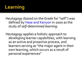 Heutagogy (based on the Greek for “self”) was
defined by Hase and Kenyon in 2000 as the
study of self-determined learning.
Heutagogy applies a holistic approach to
developing learner capabilities, with learning
as an active and proactive process, and
learners serving as “the major agent in their
own learning, which occurs as a result of
personal experiences”

 