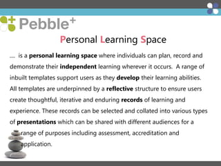 Personal Learning Space
.... is a personal learning space where individuals can plan, record and
demonstrate their independent learning wherever it occurs. A range of
inbuilt templates support users as they develop their learning abilities.
All templates are underpinned by a reflective structure to ensure users
create thoughtful, iterative and enduring records of learning and
experience. These records can be selected and collated into various types
of presentations which can be shared with different audiences for a

range of purposes including assessment, accreditation and
application.

 