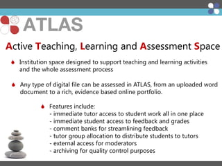 Active Teaching, Learning and Assessment Space
 Institution space designed to support teaching and learning activities
and the whole assessment process
 Any type of digital file can be assessed in ATLAS, from an uploaded word
document to a rich, evidence based online portfolio.
 Features include:
- immediate tutor access to student work all in one place
- immediate student access to feedback and grades
- comment banks for streamlining feedback
- tutor group allocation to distribute students to tutors
- external access for moderators
- archiving for quality control purposes

 