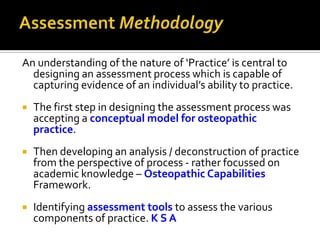 An understanding of the nature of ‘Practice’ is central to
designing an assessment process which is capable of
capturing evidence of an individual’s ability to practice.


The first step in designing the assessment process was
accepting a conceptual model for osteopathic
practice.



Then developing an analysis / deconstruction of practice
from the perspective of process - rather focussed on
academic knowledge – Osteopathic Capabilities
Framework.



Identifying assessment tools to assess the various
components of practice. K S A

 