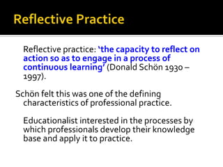 Reflective practice: ‘the capacity to reflect on
action so as to engage in a process of
continuous learning’ (Donald Schön 1930 –
1997).
Schön felt this was one of the defining
characteristics of professional practice.
Educationalist interested in the processes by
which professionals develop their knowledge
base and apply it to practice.

 