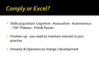 

Skills acquisition: Cognitive - Associative - Autonomous
- "OK" Plateau - Fitts& Posner.



Freshen-up - you need to maintain interest in your
practise



Honesty & Openness to change / development

 