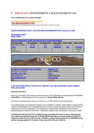 P. ZIHLMANN INVESTMENT • MANAGEMENT AG
Your independent Swiss asset manager

THE TIMELESS PRECIOUS METAL FUND
THE TIMELESS ENERGY FUND
THE SIERRA MADRE GOLD & SILVER VENTURE CAPITAL FUND


OROCO RESOURCE CORP. (TSX:OCO) NEW RECOMMENDATION, February 25, 2009

Home page of OCO
Chart 3 years

OROCO RESOURCE CORP: RETURN ON CAD 10,000 INVESTMENT
Purchase Date     No. of Shares Purchase Price Cost (CAD) Price Today                      Value Today
February 19, 2009    66'700          0.15       10'005.00
Total                66'700          0.15       10'005.00     0.20                          13'340.00
Profit                                                                                      3'335.00
Profit (in %)                                                                                 33%




SHARES OUTSTANDING / FULLY DILUTED                    MARKET CAP
27,593,521 / 35,145,281                               CAD 3.8 Million
52 WEEK LOW / HIGH                                    TSXV
CAD 0.03 to 0.75                                      58,600 (200-day)
RECOMMENDATION                                        RISK RATING
BUY                                                   HIGHEST



$ 250 CONTAINED METAL FOR EACH $ 1 MARKET CAP AND ADDITIONAL DEVELOPMENT
DRILLING IN 2009

Business Summery

Oroco is a Canadian junior mining company focused on the exploration and development of the Cerro
Prieto Mine, a historical gold and silver producer in Sonora State, Mexico.

The mine is contained within Oroco's 27.23 sq. km. of 100% owned mining concessions.

A successful phase one exploration program was completed in October, 2008, drilling in detail just 600
meters of strike length of the mineralized structure out of the several thousand meters of the structure
contained on Oroco’s concessions. The results of an independently calculated mineral resource
estimate based on data from the Phase 1 exploration program were announced on January 27, 2009.

The National Instrument 43-101 compliant study concludes that work to date on the property
has outlined an indicated resource of 25,250,000 tonnes with an average grade of 0.52 g/t Au,
8.6 g/t Ag, 0.34% Pb and 1.02% Zn and, in addition, a total inferred resource of 4,690,000 tonnes
with an average grade of 0.17 g/t Au, 19.4 g.t Ag, 0.37% Pb and 1.20% Zn.


                                                                                                      1
 
